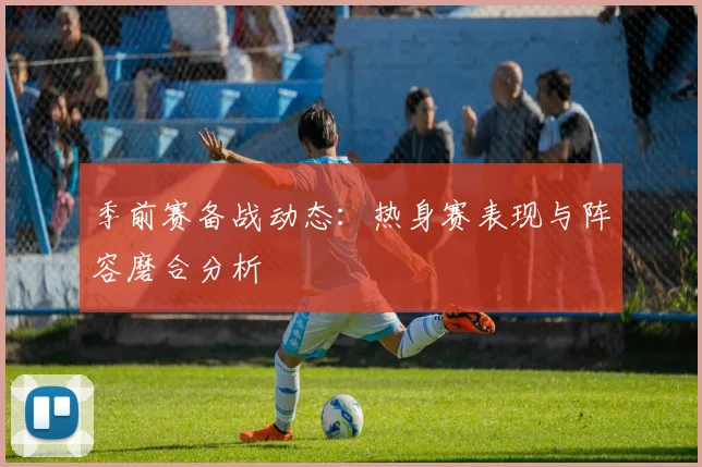 季前赛备战动态：热身赛表现与阵容磨合分析