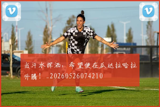 当汗水挥洒，希望便在瓜达拉哈拉升腾！_20260526074210
