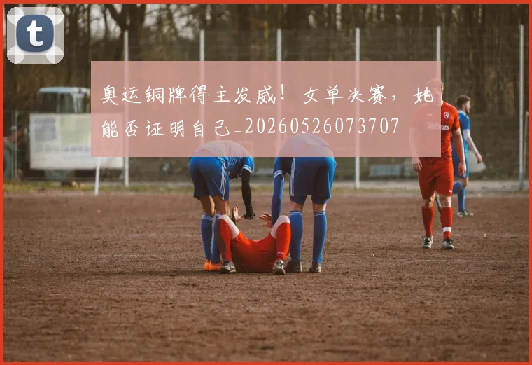 奥运铜牌得主发威！女单决赛，她能否证明自己_20260526073707
