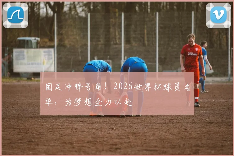 国足冲锋号角！2026世界杯球员名单，为梦想全力以赴